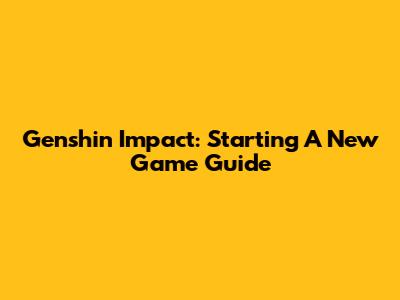 Genshin Impact: Starting A New Game Guide