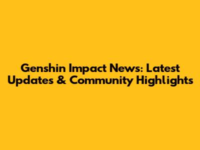 Genshin Impact News: Latest Updates & Community Highlights