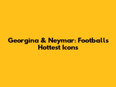 Georgina & Neymar: Football's Hottest Icons