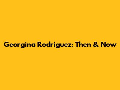 Georgina Rodriguez: Then & Now