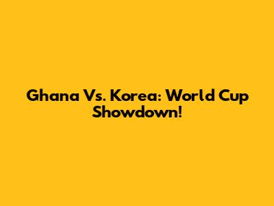 Ghana Vs. Korea: World Cup Showdown!