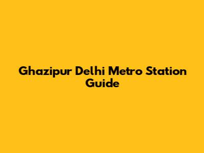 Ghazipur Delhi Metro Station Guide