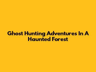 Ghost Hunting Adventures In A Haunted Forest