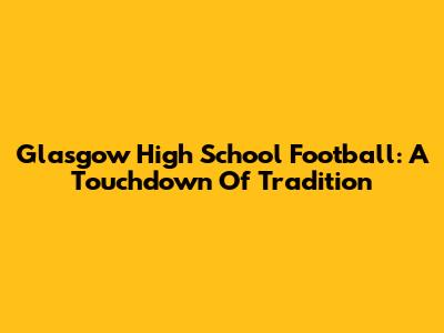 Glasgow High School Football: A Touchdown Of Tradition