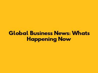 Global Business News: What's Happening Now