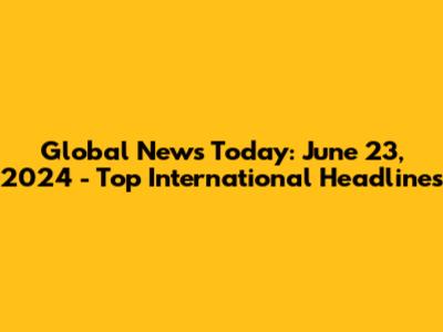 Global News Today: June 23, 2024 - Top International Headlines