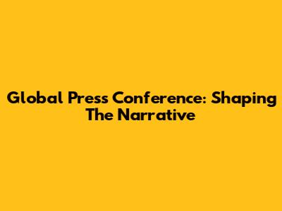 Global Press Conference: Shaping The Narrative