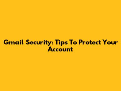Gmail Security: Tips To Protect Your Account
