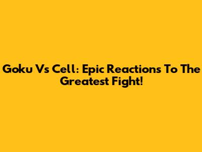 Goku Vs Cell: Epic Reactions To The Greatest Fight!