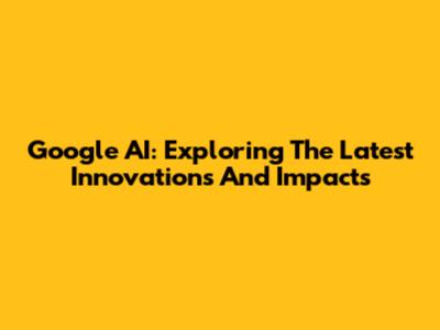 Google AI: Exploring The Latest Innovations And Impacts