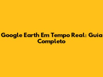 Google Earth Em Tempo Real: Guia Completo