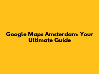 Google Maps Amsterdam: Your Ultimate Guide