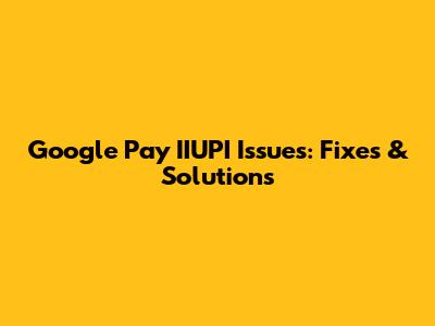 Google Pay IIUPI Issues: Fixes & Solutions