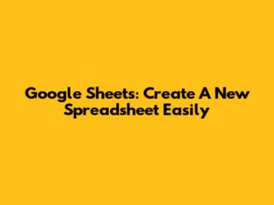Google Sheets: Create A New Spreadsheet Easily