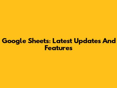 Google Sheets: Latest Updates And Features