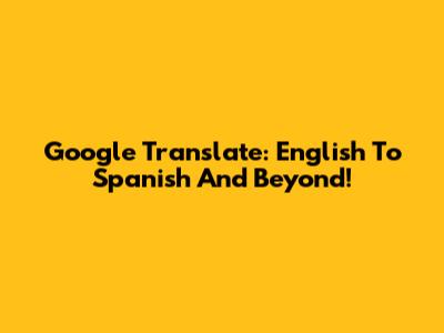 Google Translate: English To Spanish And Beyond!
