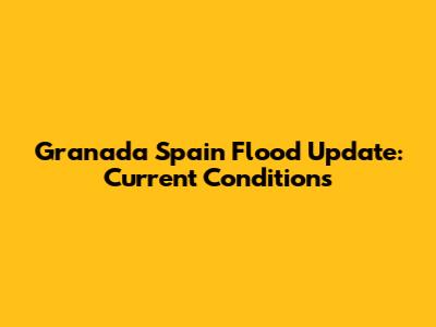 Granada Spain Flood Update: Current Conditions