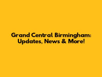Grand Central Birmingham: Updates, News & More!