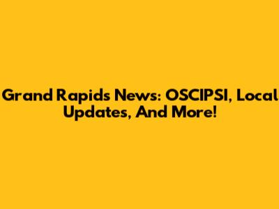 Grand Rapids News: OSCIPSI, Local Updates, And More!