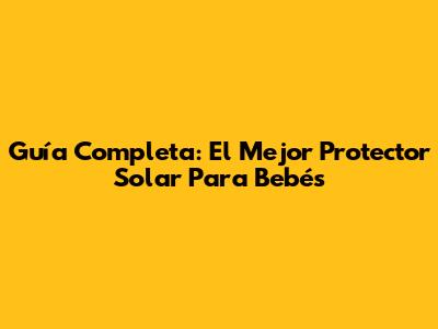 Guía Completa: El Mejor Protector Solar Para Bebés