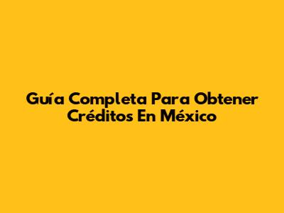 Guía Completa Para Obtener Créditos En México