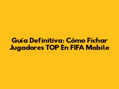 Guía Definitiva: Cómo Fichar Jugadores TOP En FIFA Mobile