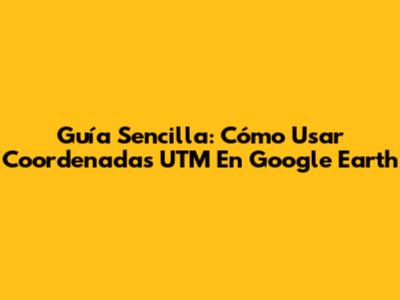 Guía Sencilla: Cómo Usar Coordenadas UTM En Google Earth