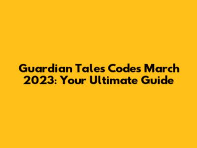 Guardian Tales Codes March 2023: Your Ultimate Guide