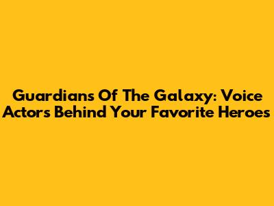 Guardians Of The Galaxy: Voice Actors Behind Your Favorite Heroes
