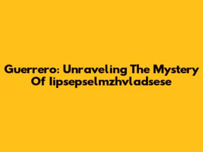 Guerrero: Unraveling The Mystery Of Iipsepselmzhvladsese