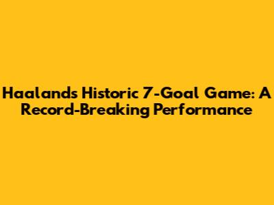 Haaland's Historic 7-Goal Game: A Record-Breaking Performance