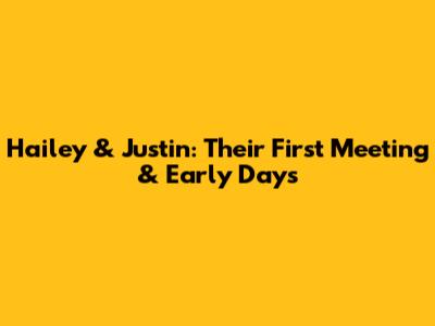 Hailey & Justin: Their First Meeting & Early Days