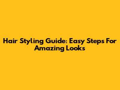 Hair Styling Guide: Easy Steps For Amazing Looks