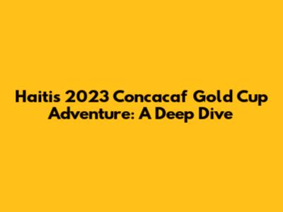 Haiti's 2023 Concacaf Gold Cup Adventure: A Deep Dive