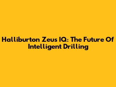 Halliburton Zeus IQ: The Future Of Intelligent Drilling