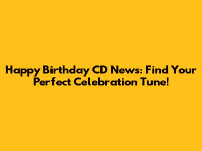 Happy Birthday CD News: Find Your Perfect Celebration Tune!