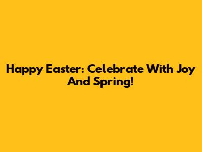 Happy Easter: Celebrate With Joy And Spring!