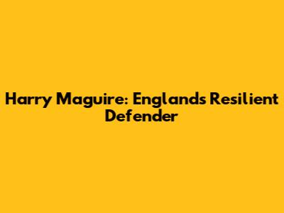 Harry Maguire: England's Resilient Defender