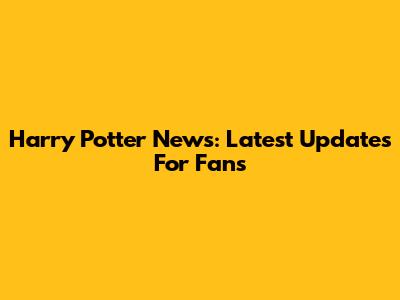 Harry Potter News: Latest Updates For Fans