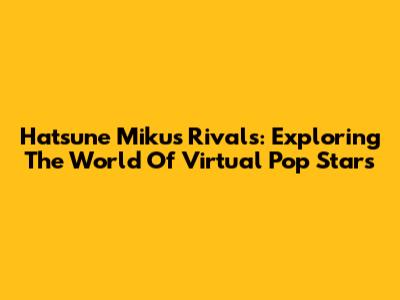 Hatsune Miku's Rivals: Exploring The World Of Virtual Pop Stars