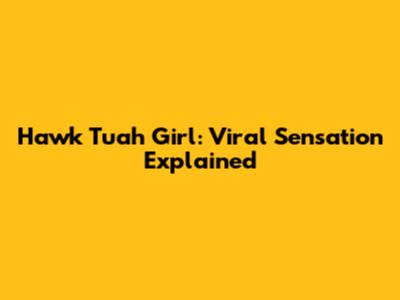 Hawk Tuah Girl: Viral Sensation Explained