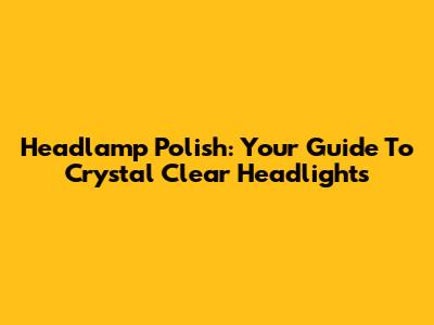 Headlamp Polish: Your Guide To Crystal Clear Headlights