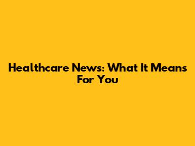 Healthcare News: What It Means For You