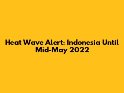 Heat Wave Alert: Indonesia Until Mid-May 2022