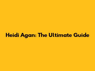 Heidi Agan: The Ultimate Guide