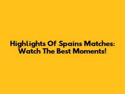 Highlights Of Spain's Matches: Watch The Best Moments!