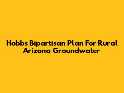 Hobbs' Bipartisan Plan For Rural Arizona Groundwater