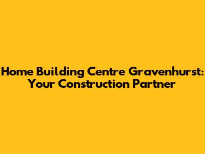 Home Building Centre Gravenhurst: Your Construction Partner