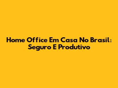 Home Office Em Casa No Brasil: Seguro E Produtivo