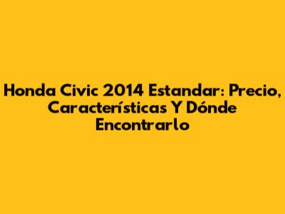 Honda Civic 2014 Estandar: Precio, Características Y Dónde Encontrarlo